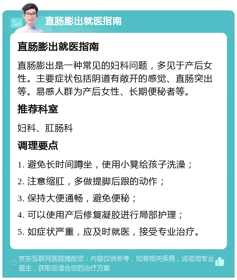 直肠膨出就医指南 直肠膨出就医指南 直肠膨出是一种常见的妇科问题，多见于产后女性。主要症状包括阴道有敞开的感觉、直肠突出等。易感人群为产后女性、长期便秘者等。 推荐科室 妇科、肛肠科 调理要点 1. 避免长时间蹲坐，使用小凳给孩子洗澡； 2. 注意缩肛，多做提脚后跟的动作； 3. 保持大便通畅，避免便秘； 4. 可以使用产后修复凝胶进行局部护理； 5. 如症状严重，应及时就医，接受专业治疗。