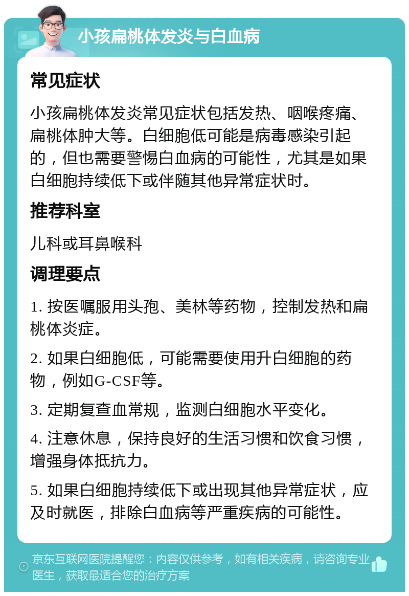 小孩扁桃体发炎与白血病 常见症状 小孩扁桃体发炎常见症状包括发热、咽喉疼痛、扁桃体肿大等。白细胞低可能是病毒感染引起的，但也需要警惕白血病的可能性，尤其是如果白细胞持续低下或伴随其他异常症状时。 推荐科室 儿科或耳鼻喉科 调理要点 1. 按医嘱服用头孢、美林等药物，控制发热和扁桃体炎症。 2. 如果白细胞低，可能需要使用升白细胞的药物，例如G-CSF等。 3. 定期复查血常规，监测白细胞水平变化。 4. 注意休息，保持良好的生活习惯和饮食习惯，增强身体抵抗力。 5. 如果白细胞持续低下或出现其他异常症状，应及时就医，排除白血病等严重疾病的可能性。