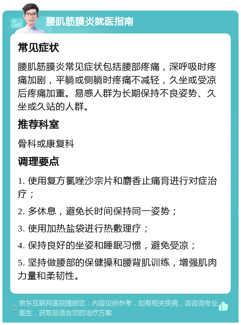 腰肌筋膜炎就医指南 常见症状 腰肌筋膜炎常见症状包括腰部疼痛，深呼吸时疼痛加剧，平躺或侧躺时疼痛不减轻，久坐或受凉后疼痛加重。易感人群为长期保持不良姿势、久坐或久站的人群。 推荐科室 骨科或康复科 调理要点 1. 使用复方氯唑沙宗片和麝香止痛膏进行对症治疗； 2. 多休息，避免长时间保持同一姿势； 3. 使用加热盐袋进行热敷理疗； 4. 保持良好的坐姿和睡眠习惯，避免受凉； 5. 坚持做腰部的保健操和腰背肌训练，增强肌肉力量和柔韧性。