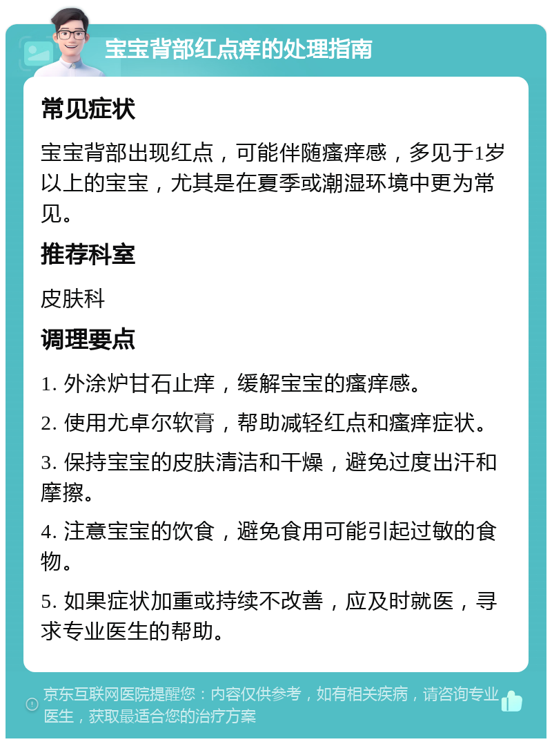 宝宝背部红点痒的处理指南 常见症状 宝宝背部出现红点，可能伴随瘙痒感，多见于1岁以上的宝宝，尤其是在夏季或潮湿环境中更为常见。 推荐科室 皮肤科 调理要点 1. 外涂炉甘石止痒，缓解宝宝的瘙痒感。 2. 使用尤卓尔软膏，帮助减轻红点和瘙痒症状。 3. 保持宝宝的皮肤清洁和干燥，避免过度出汗和摩擦。 4. 注意宝宝的饮食，避免食用可能引起过敏的食物。 5. 如果症状加重或持续不改善，应及时就医，寻求专业医生的帮助。