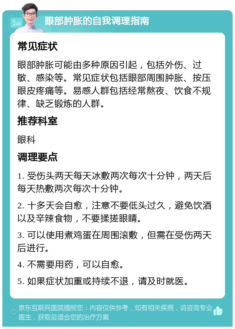 眼部肿胀的自我调理指南 常见症状 眼部肿胀可能由多种原因引起，包括外伤、过敏、感染等。常见症状包括眼部周围肿胀、按压眼皮疼痛等。易感人群包括经常熬夜、饮食不规律、缺乏锻炼的人群。 推荐科室 眼科 调理要点 1. 受伤头两天每天冰敷两次每次十分钟，两天后每天热敷两次每次十分钟。 2. 十多天会自愈，注意不要低头过久，避免饮酒以及辛辣食物，不要揉搓眼睛。 3. 可以使用煮鸡蛋在周围滚敷，但需在受伤两天后进行。 4. 不需要用药，可以自愈。 5. 如果症状加重或持续不退，请及时就医。