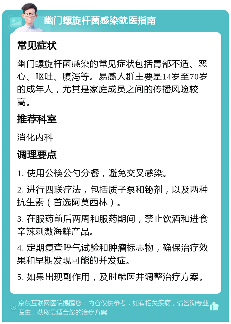 幽门螺旋杆菌感染就医指南 常见症状 幽门螺旋杆菌感染的常见症状包括胃部不适、恶心、呕吐、腹泻等。易感人群主要是14岁至70岁的成年人，尤其是家庭成员之间的传播风险较高。 推荐科室 消化内科 调理要点 1. 使用公筷公勺分餐，避免交叉感染。 2. 进行四联疗法，包括质子泵和铋剂，以及两种抗生素（首选阿莫西林）。 3. 在服药前后两周和服药期间，禁止饮酒和进食辛辣刺激海鲜产品。 4. 定期复查呼气试验和肿瘤标志物，确保治疗效果和早期发现可能的并发症。 5. 如果出现副作用，及时就医并调整治疗方案。