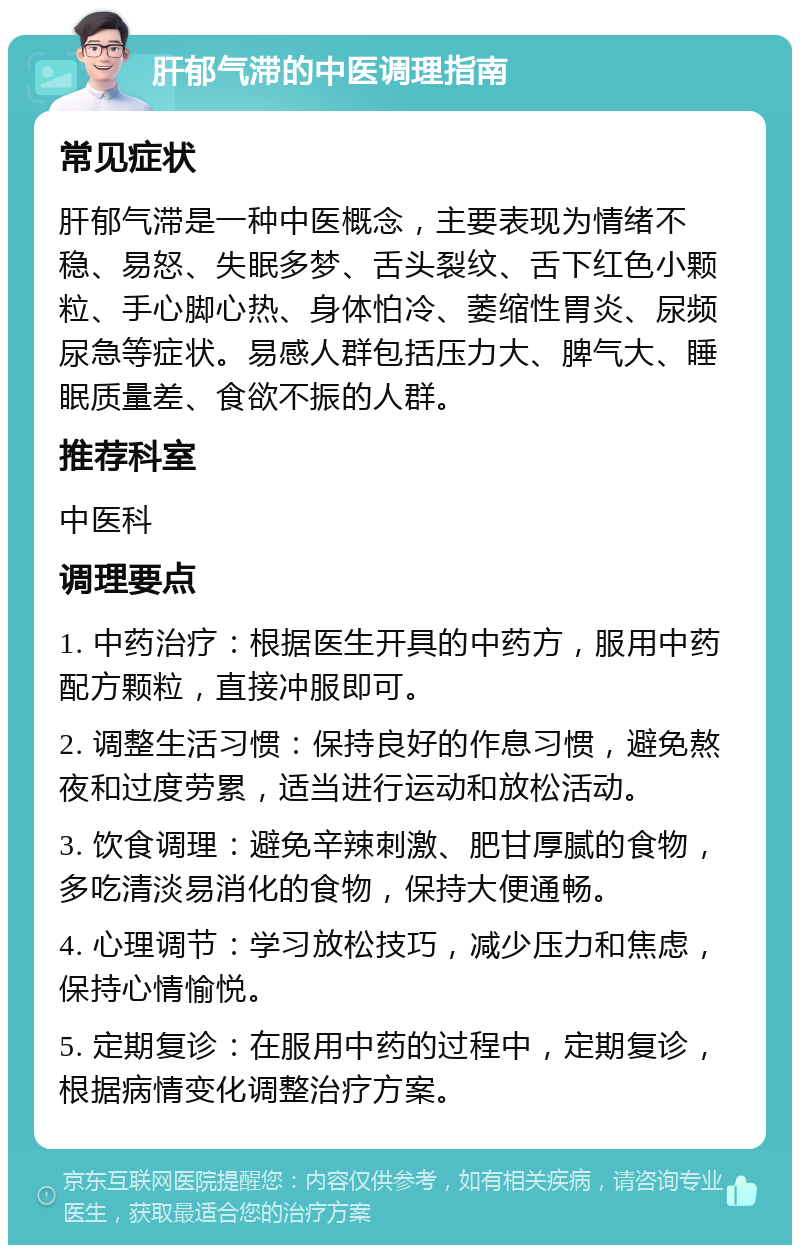 肝郁气滞的中医调理指南 常见症状 肝郁气滞是一种中医概念，主要表现为情绪不稳、易怒、失眠多梦、舌头裂纹、舌下红色小颗粒、手心脚心热、身体怕冷、萎缩性胃炎、尿频尿急等症状。易感人群包括压力大、脾气大、睡眠质量差、食欲不振的人群。 推荐科室 中医科 调理要点 1. 中药治疗：根据医生开具的中药方，服用中药配方颗粒，直接冲服即可。 2. 调整生活习惯：保持良好的作息习惯，避免熬夜和过度劳累，适当进行运动和放松活动。 3. 饮食调理：避免辛辣刺激、肥甘厚腻的食物，多吃清淡易消化的食物，保持大便通畅。 4. 心理调节：学习放松技巧，减少压力和焦虑，保持心情愉悦。 5. 定期复诊：在服用中药的过程中，定期复诊，根据病情变化调整治疗方案。