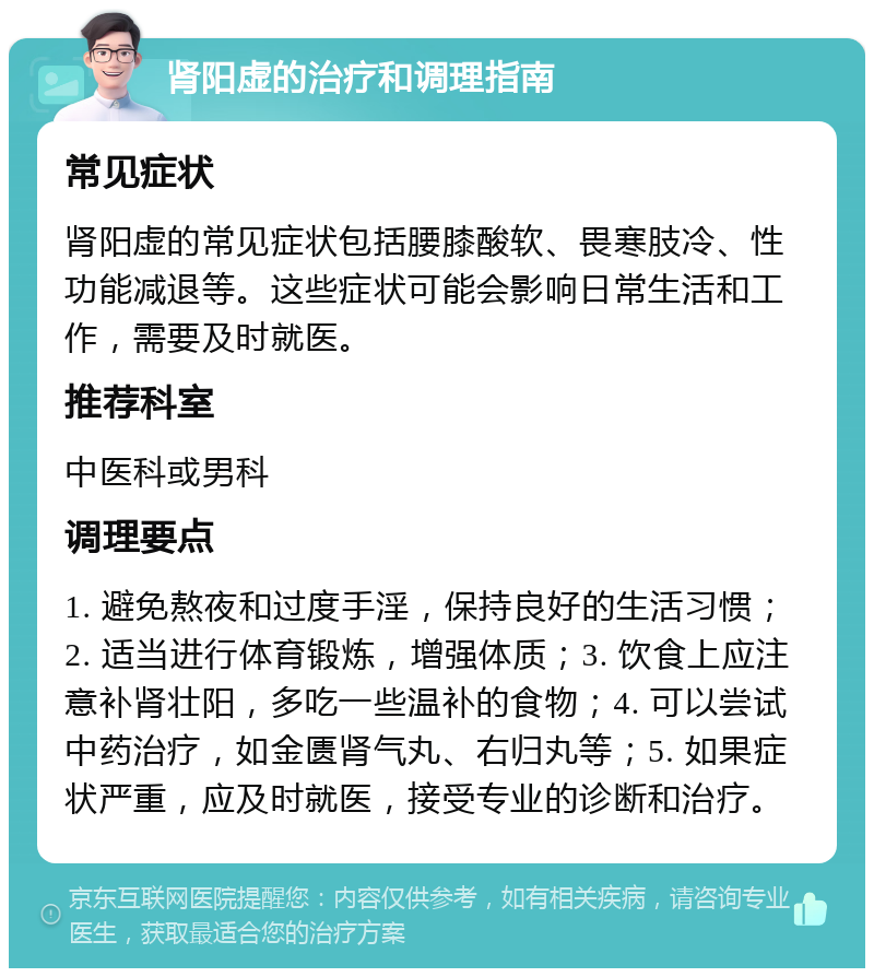 肾阳虚的治疗和调理指南 常见症状 肾阳虚的常见症状包括腰膝酸软、畏寒肢冷、性功能减退等。这些症状可能会影响日常生活和工作，需要及时就医。 推荐科室 中医科或男科 调理要点 1. 避免熬夜和过度手淫，保持良好的生活习惯；2. 适当进行体育锻炼，增强体质；3. 饮食上应注意补肾壮阳，多吃一些温补的食物；4. 可以尝试中药治疗，如金匮肾气丸、右归丸等；5. 如果症状严重，应及时就医，接受专业的诊断和治疗。