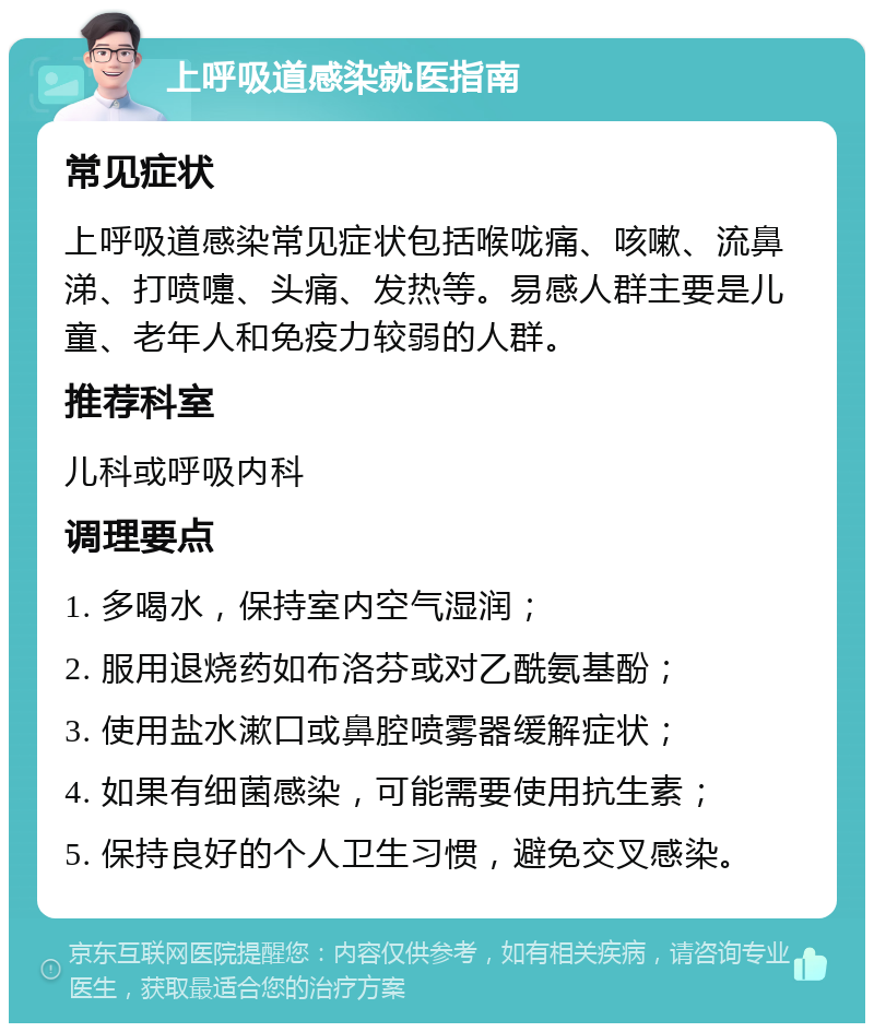 上呼吸道感染就医指南 常见症状 上呼吸道感染常见症状包括喉咙痛、咳嗽、流鼻涕、打喷嚏、头痛、发热等。易感人群主要是儿童、老年人和免疫力较弱的人群。 推荐科室 儿科或呼吸内科 调理要点 1. 多喝水，保持室内空气湿润； 2. 服用退烧药如布洛芬或对乙酰氨基酚； 3. 使用盐水漱口或鼻腔喷雾器缓解症状； 4. 如果有细菌感染，可能需要使用抗生素； 5. 保持良好的个人卫生习惯，避免交叉感染。