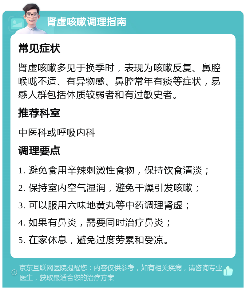 肾虚咳嗽调理指南 常见症状 肾虚咳嗽多见于换季时，表现为咳嗽反复、鼻腔喉咙不适、有异物感、鼻腔常年有痰等症状，易感人群包括体质较弱者和有过敏史者。 推荐科室 中医科或呼吸内科 调理要点 1. 避免食用辛辣刺激性食物，保持饮食清淡； 2. 保持室内空气湿润，避免干燥引发咳嗽； 3. 可以服用六味地黄丸等中药调理肾虚； 4. 如果有鼻炎，需要同时治疗鼻炎； 5. 在家休息，避免过度劳累和受凉。