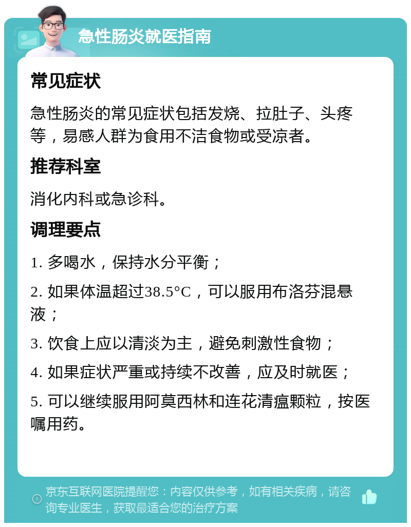 急性肠炎就医指南 常见症状 急性肠炎的常见症状包括发烧、拉肚子、头疼等，易感人群为食用不洁食物或受凉者。 推荐科室 消化内科或急诊科。 调理要点 1. 多喝水，保持水分平衡； 2. 如果体温超过38.5°C，可以服用布洛芬混悬液； 3. 饮食上应以清淡为主，避免刺激性食物； 4. 如果症状严重或持续不改善，应及时就医； 5. 可以继续服用阿莫西林和连花清瘟颗粒，按医嘱用药。