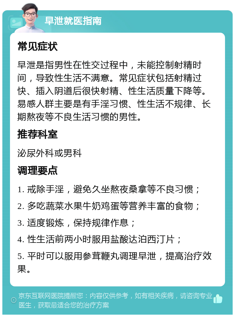 早泄就医指南 常见症状 早泄是指男性在性交过程中，未能控制射精时间，导致性生活不满意。常见症状包括射精过快、插入阴道后很快射精、性生活质量下降等。易感人群主要是有手淫习惯、性生活不规律、长期熬夜等不良生活习惯的男性。 推荐科室 泌尿外科或男科 调理要点 1. 戒除手淫，避免久坐熬夜桑拿等不良习惯； 2. 多吃蔬菜水果牛奶鸡蛋等营养丰富的食物； 3. 适度锻炼，保持规律作息； 4. 性生活前两小时服用盐酸达泊西汀片； 5. 平时可以服用参茸鞭丸调理早泄，提高治疗效果。