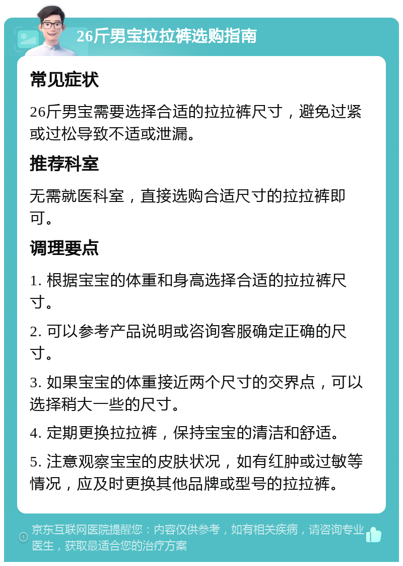 26斤男宝拉拉裤选购指南 常见症状 26斤男宝需要选择合适的拉拉裤尺寸，避免过紧或过松导致不适或泄漏。 推荐科室 无需就医科室，直接选购合适尺寸的拉拉裤即可。 调理要点 1. 根据宝宝的体重和身高选择合适的拉拉裤尺寸。 2. 可以参考产品说明或咨询客服确定正确的尺寸。 3. 如果宝宝的体重接近两个尺寸的交界点，可以选择稍大一些的尺寸。 4. 定期更换拉拉裤，保持宝宝的清洁和舒适。 5. 注意观察宝宝的皮肤状况，如有红肿或过敏等情况，应及时更换其他品牌或型号的拉拉裤。