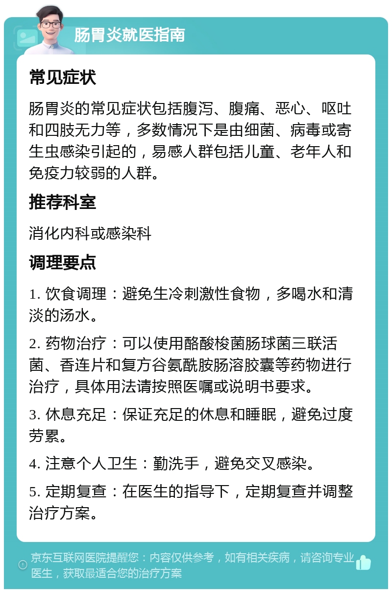 肠胃炎就医指南 常见症状 肠胃炎的常见症状包括腹泻、腹痛、恶心、呕吐和四肢无力等，多数情况下是由细菌、病毒或寄生虫感染引起的，易感人群包括儿童、老年人和免疫力较弱的人群。 推荐科室 消化内科或感染科 调理要点 1. 饮食调理：避免生冷刺激性食物，多喝水和清淡的汤水。 2. 药物治疗：可以使用酪酸梭菌肠球菌三联活菌、香连片和复方谷氨酰胺肠溶胶囊等药物进行治疗，具体用法请按照医嘱或说明书要求。 3. 休息充足：保证充足的休息和睡眠，避免过度劳累。 4. 注意个人卫生：勤洗手，避免交叉感染。 5. 定期复查：在医生的指导下，定期复查并调整治疗方案。