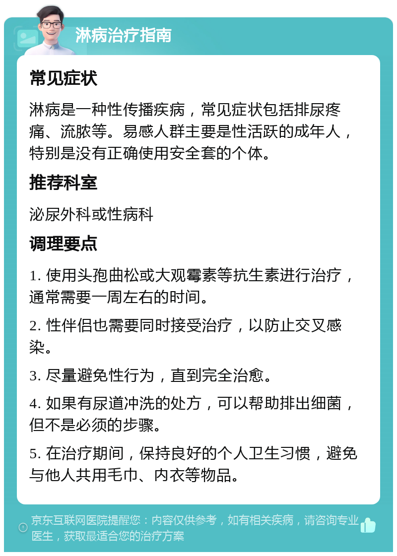 淋病治疗指南 常见症状 淋病是一种性传播疾病，常见症状包括排尿疼痛、流脓等。易感人群主要是性活跃的成年人，特别是没有正确使用安全套的个体。 推荐科室 泌尿外科或性病科 调理要点 1. 使用头孢曲松或大观霉素等抗生素进行治疗，通常需要一周左右的时间。 2. 性伴侣也需要同时接受治疗，以防止交叉感染。 3. 尽量避免性行为，直到完全治愈。 4. 如果有尿道冲洗的处方，可以帮助排出细菌，但不是必须的步骤。 5. 在治疗期间，保持良好的个人卫生习惯，避免与他人共用毛巾、内衣等物品。