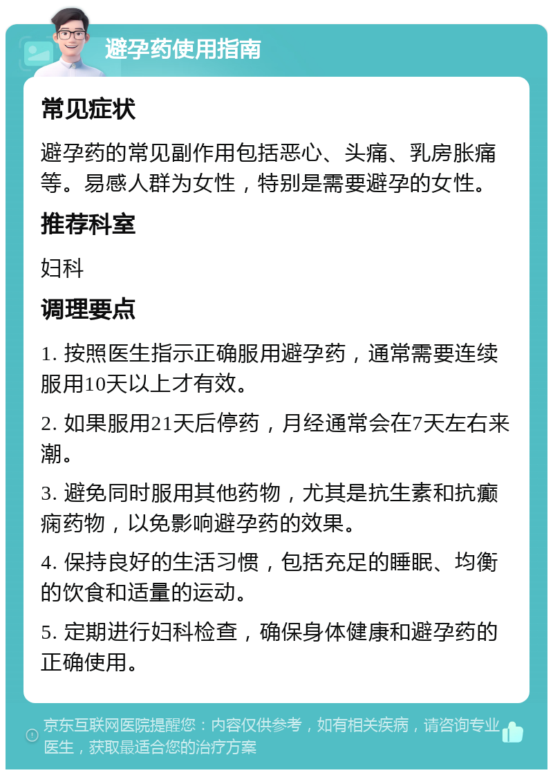 避孕药使用指南 常见症状 避孕药的常见副作用包括恶心、头痛、乳房胀痛等。易感人群为女性，特别是需要避孕的女性。 推荐科室 妇科 调理要点 1. 按照医生指示正确服用避孕药，通常需要连续服用10天以上才有效。 2. 如果服用21天后停药，月经通常会在7天左右来潮。 3. 避免同时服用其他药物，尤其是抗生素和抗癫痫药物，以免影响避孕药的效果。 4. 保持良好的生活习惯，包括充足的睡眠、均衡的饮食和适量的运动。 5. 定期进行妇科检查，确保身体健康和避孕药的正确使用。