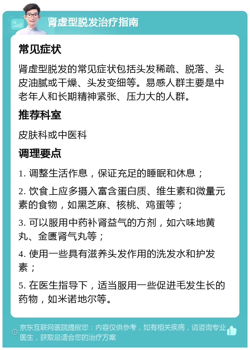 肾虚型脱发治疗指南 常见症状 肾虚型脱发的常见症状包括头发稀疏、脱落、头皮油腻或干燥、头发变细等。易感人群主要是中老年人和长期精神紧张、压力大的人群。 推荐科室 皮肤科或中医科 调理要点 1. 调整生活作息，保证充足的睡眠和休息； 2. 饮食上应多摄入富含蛋白质、维生素和微量元素的食物，如黑芝麻、核桃、鸡蛋等； 3. 可以服用中药补肾益气的方剂，如六味地黄丸、金匮肾气丸等； 4. 使用一些具有滋养头发作用的洗发水和护发素； 5. 在医生指导下，适当服用一些促进毛发生长的药物，如米诺地尔等。