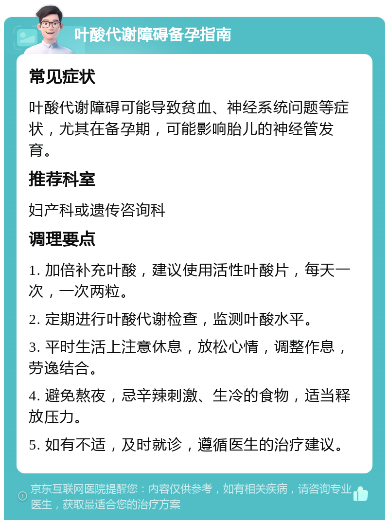 叶酸代谢障碍备孕指南 常见症状 叶酸代谢障碍可能导致贫血、神经系统问题等症状，尤其在备孕期，可能影响胎儿的神经管发育。 推荐科室 妇产科或遗传咨询科 调理要点 1. 加倍补充叶酸，建议使用活性叶酸片，每天一次，一次两粒。 2. 定期进行叶酸代谢检查，监测叶酸水平。 3. 平时生活上注意休息，放松心情，调整作息，劳逸结合。 4. 避免熬夜，忌辛辣刺激、生冷的食物，适当释放压力。 5. 如有不适，及时就诊，遵循医生的治疗建议。