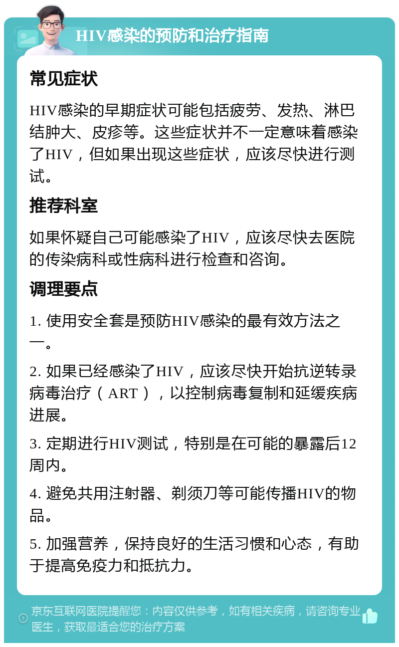 HIV感染的预防和治疗指南 常见症状 HIV感染的早期症状可能包括疲劳、发热、淋巴结肿大、皮疹等。这些症状并不一定意味着感染了HIV，但如果出现这些症状，应该尽快进行测试。 推荐科室 如果怀疑自己可能感染了HIV，应该尽快去医院的传染病科或性病科进行检查和咨询。 调理要点 1. 使用安全套是预防HIV感染的最有效方法之一。 2. 如果已经感染了HIV，应该尽快开始抗逆转录病毒治疗（ART），以控制病毒复制和延缓疾病进展。 3. 定期进行HIV测试，特别是在可能的暴露后12周内。 4. 避免共用注射器、剃须刀等可能传播HIV的物品。 5. 加强营养，保持良好的生活习惯和心态，有助于提高免疫力和抵抗力。