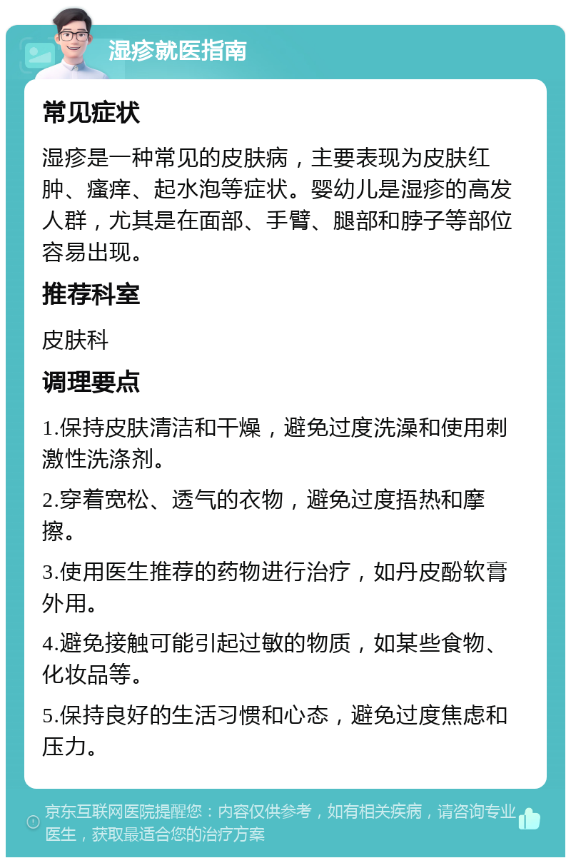 湿疹就医指南 常见症状 湿疹是一种常见的皮肤病，主要表现为皮肤红肿、瘙痒、起水泡等症状。婴幼儿是湿疹的高发人群，尤其是在面部、手臂、腿部和脖子等部位容易出现。 推荐科室 皮肤科 调理要点 1.保持皮肤清洁和干燥，避免过度洗澡和使用刺激性洗涤剂。 2.穿着宽松、透气的衣物，避免过度捂热和摩擦。 3.使用医生推荐的药物进行治疗，如丹皮酚软膏外用。 4.避免接触可能引起过敏的物质，如某些食物、化妆品等。 5.保持良好的生活习惯和心态，避免过度焦虑和压力。