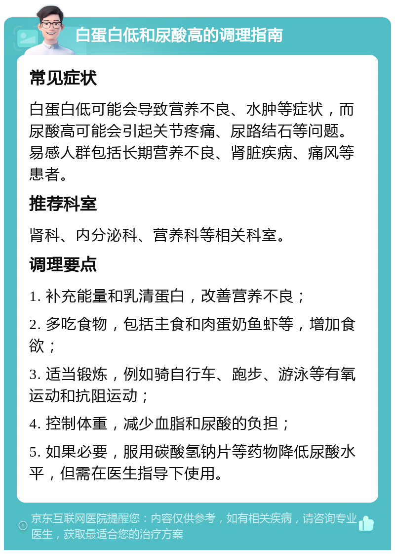 白蛋白低和尿酸高的调理指南 常见症状 白蛋白低可能会导致营养不良、水肿等症状，而尿酸高可能会引起关节疼痛、尿路结石等问题。易感人群包括长期营养不良、肾脏疾病、痛风等患者。 推荐科室 肾科、内分泌科、营养科等相关科室。 调理要点 1. 补充能量和乳清蛋白，改善营养不良； 2. 多吃食物，包括主食和肉蛋奶鱼虾等，增加食欲； 3. 适当锻炼，例如骑自行车、跑步、游泳等有氧运动和抗阻运动； 4. 控制体重，减少血脂和尿酸的负担； 5. 如果必要，服用碳酸氢钠片等药物降低尿酸水平，但需在医生指导下使用。