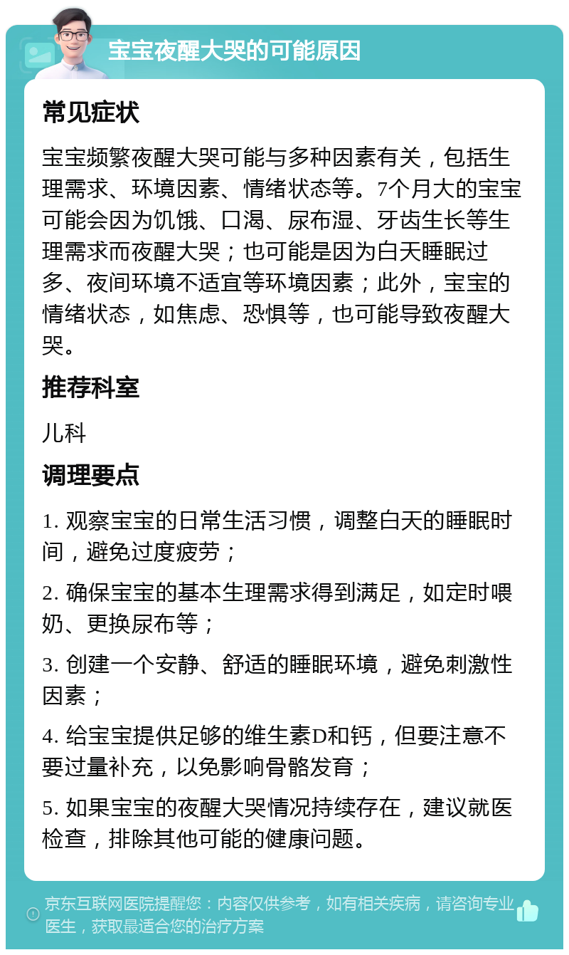 宝宝夜醒大哭的可能原因 常见症状 宝宝频繁夜醒大哭可能与多种因素有关，包括生理需求、环境因素、情绪状态等。7个月大的宝宝可能会因为饥饿、口渴、尿布湿、牙齿生长等生理需求而夜醒大哭；也可能是因为白天睡眠过多、夜间环境不适宜等环境因素；此外，宝宝的情绪状态，如焦虑、恐惧等，也可能导致夜醒大哭。 推荐科室 儿科 调理要点 1. 观察宝宝的日常生活习惯，调整白天的睡眠时间，避免过度疲劳； 2. 确保宝宝的基本生理需求得到满足，如定时喂奶、更换尿布等； 3. 创建一个安静、舒适的睡眠环境，避免刺激性因素； 4. 给宝宝提供足够的维生素D和钙，但要注意不要过量补充，以免影响骨骼发育； 5. 如果宝宝的夜醒大哭情况持续存在，建议就医检查，排除其他可能的健康问题。