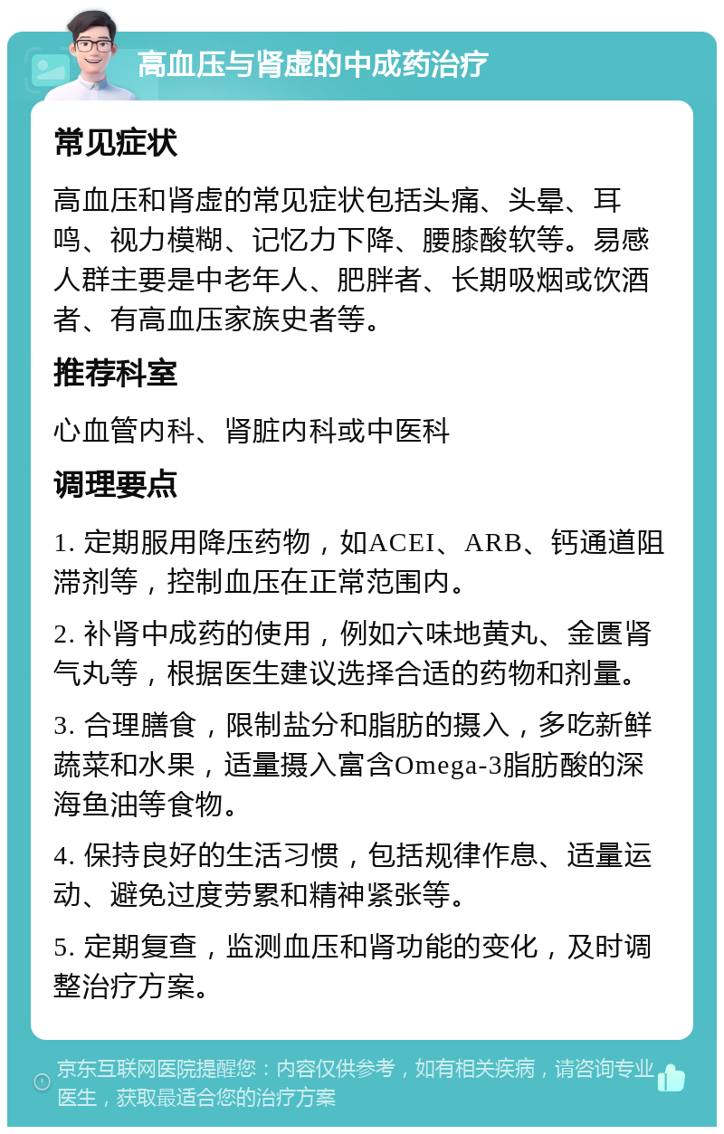 高血压与肾虚的中成药治疗 常见症状 高血压和肾虚的常见症状包括头痛、头晕、耳鸣、视力模糊、记忆力下降、腰膝酸软等。易感人群主要是中老年人、肥胖者、长期吸烟或饮酒者、有高血压家族史者等。 推荐科室 心血管内科、肾脏内科或中医科 调理要点 1. 定期服用降压药物，如ACEI、ARB、钙通道阻滞剂等，控制血压在正常范围内。 2. 补肾中成药的使用，例如六味地黄丸、金匮肾气丸等，根据医生建议选择合适的药物和剂量。 3. 合理膳食，限制盐分和脂肪的摄入，多吃新鲜蔬菜和水果，适量摄入富含Omega-3脂肪酸的深海鱼油等食物。 4. 保持良好的生活习惯，包括规律作息、适量运动、避免过度劳累和精神紧张等。 5. 定期复查，监测血压和肾功能的变化，及时调整治疗方案。