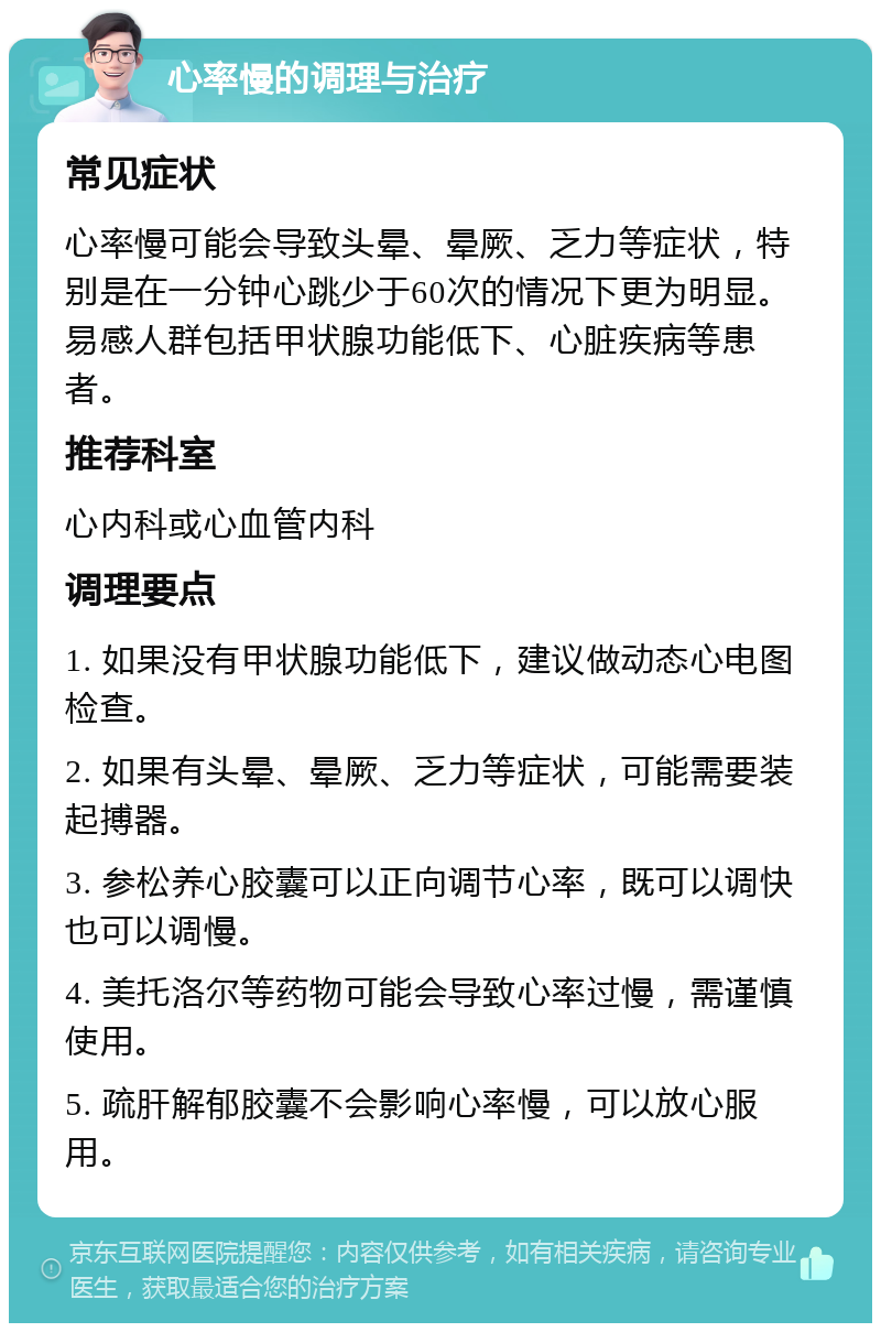 心率慢的调理与治疗 常见症状 心率慢可能会导致头晕、晕厥、乏力等症状，特别是在一分钟心跳少于60次的情况下更为明显。易感人群包括甲状腺功能低下、心脏疾病等患者。 推荐科室 心内科或心血管内科 调理要点 1. 如果没有甲状腺功能低下，建议做动态心电图检查。 2. 如果有头晕、晕厥、乏力等症状，可能需要装起搏器。 3. 参松养心胶囊可以正向调节心率，既可以调快也可以调慢。 4. 美托洛尔等药物可能会导致心率过慢，需谨慎使用。 5. 疏肝解郁胶囊不会影响心率慢，可以放心服用。