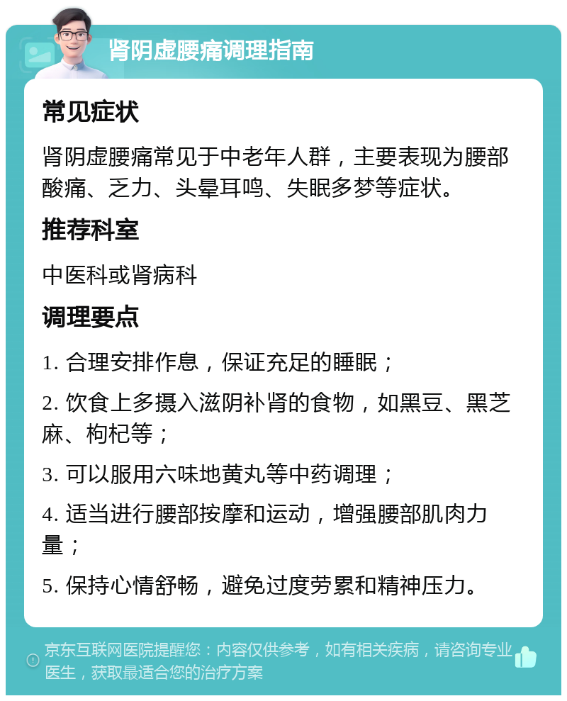 肾阴虚腰痛调理指南 常见症状 肾阴虚腰痛常见于中老年人群，主要表现为腰部酸痛、乏力、头晕耳鸣、失眠多梦等症状。 推荐科室 中医科或肾病科 调理要点 1. 合理安排作息，保证充足的睡眠； 2. 饮食上多摄入滋阴补肾的食物，如黑豆、黑芝麻、枸杞等； 3. 可以服用六味地黄丸等中药调理； 4. 适当进行腰部按摩和运动，增强腰部肌肉力量； 5. 保持心情舒畅，避免过度劳累和精神压力。