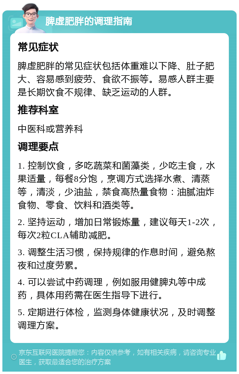 脾虚肥胖的调理指南 常见症状 脾虚肥胖的常见症状包括体重难以下降、肚子肥大、容易感到疲劳、食欲不振等。易感人群主要是长期饮食不规律、缺乏运动的人群。 推荐科室 中医科或营养科 调理要点 1. 控制饮食，多吃蔬菜和菌藻类，少吃主食，水果适量，每餐8分饱，烹调方式选择水煮、清蒸等，清淡，少油盐，禁食高热量食物：油腻油炸食物、零食、饮料和酒类等。 2. 坚持运动，增加日常锻炼量，建议每天1-2次，每次2粒CLA辅助减肥。 3. 调整生活习惯，保持规律的作息时间，避免熬夜和过度劳累。 4. 可以尝试中药调理，例如服用健脾丸等中成药，具体用药需在医生指导下进行。 5. 定期进行体检，监测身体健康状况，及时调整调理方案。