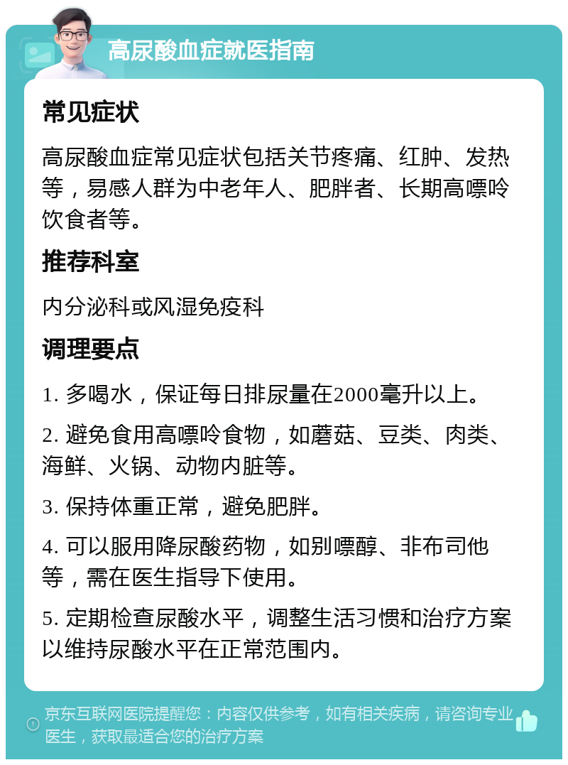 高尿酸血症就医指南 常见症状 高尿酸血症常见症状包括关节疼痛、红肿、发热等，易感人群为中老年人、肥胖者、长期高嘌呤饮食者等。 推荐科室 内分泌科或风湿免疫科 调理要点 1. 多喝水，保证每日排尿量在2000毫升以上。 2. 避免食用高嘌呤食物，如蘑菇、豆类、肉类、海鲜、火锅、动物内脏等。 3. 保持体重正常，避免肥胖。 4. 可以服用降尿酸药物，如别嘌醇、非布司他等，需在医生指导下使用。 5. 定期检查尿酸水平，调整生活习惯和治疗方案以维持尿酸水平在正常范围内。