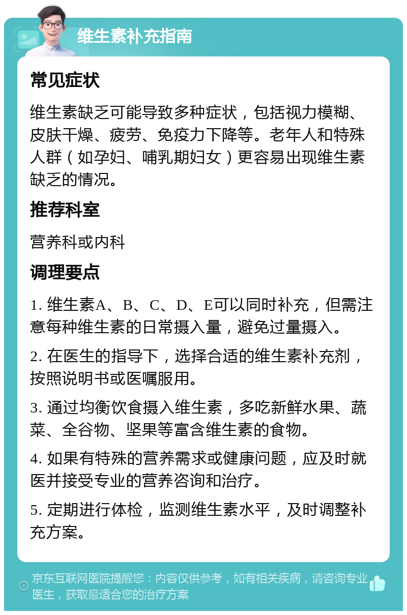 维生素补充指南 常见症状 维生素缺乏可能导致多种症状，包括视力模糊、皮肤干燥、疲劳、免疫力下降等。老年人和特殊人群（如孕妇、哺乳期妇女）更容易出现维生素缺乏的情况。 推荐科室 营养科或内科 调理要点 1. 维生素A、B、C、D、E可以同时补充，但需注意每种维生素的日常摄入量，避免过量摄入。 2. 在医生的指导下，选择合适的维生素补充剂，按照说明书或医嘱服用。 3. 通过均衡饮食摄入维生素，多吃新鲜水果、蔬菜、全谷物、坚果等富含维生素的食物。 4. 如果有特殊的营养需求或健康问题，应及时就医并接受专业的营养咨询和治疗。 5. 定期进行体检，监测维生素水平，及时调整补充方案。