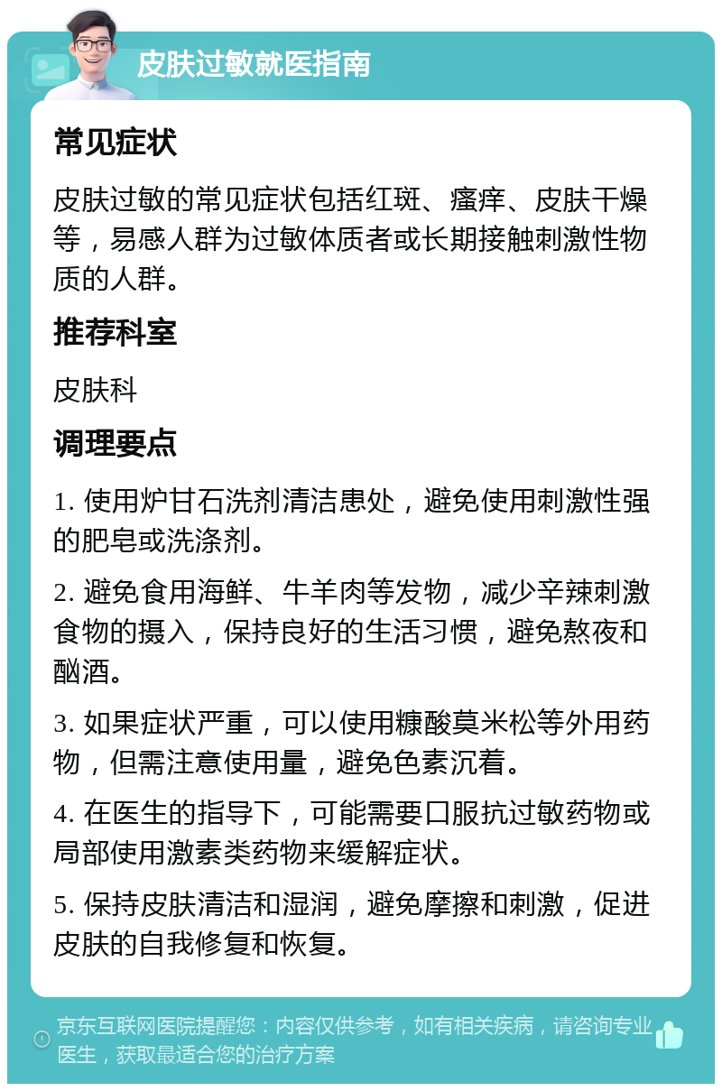 皮肤过敏就医指南 常见症状 皮肤过敏的常见症状包括红斑、瘙痒、皮肤干燥等，易感人群为过敏体质者或长期接触刺激性物质的人群。 推荐科室 皮肤科 调理要点 1. 使用炉甘石洗剂清洁患处，避免使用刺激性强的肥皂或洗涤剂。 2. 避免食用海鲜、牛羊肉等发物，减少辛辣刺激食物的摄入，保持良好的生活习惯，避免熬夜和酗酒。 3. 如果症状严重，可以使用糠酸莫米松等外用药物，但需注意使用量，避免色素沉着。 4. 在医生的指导下，可能需要口服抗过敏药物或局部使用激素类药物来缓解症状。 5. 保持皮肤清洁和湿润，避免摩擦和刺激，促进皮肤的自我修复和恢复。