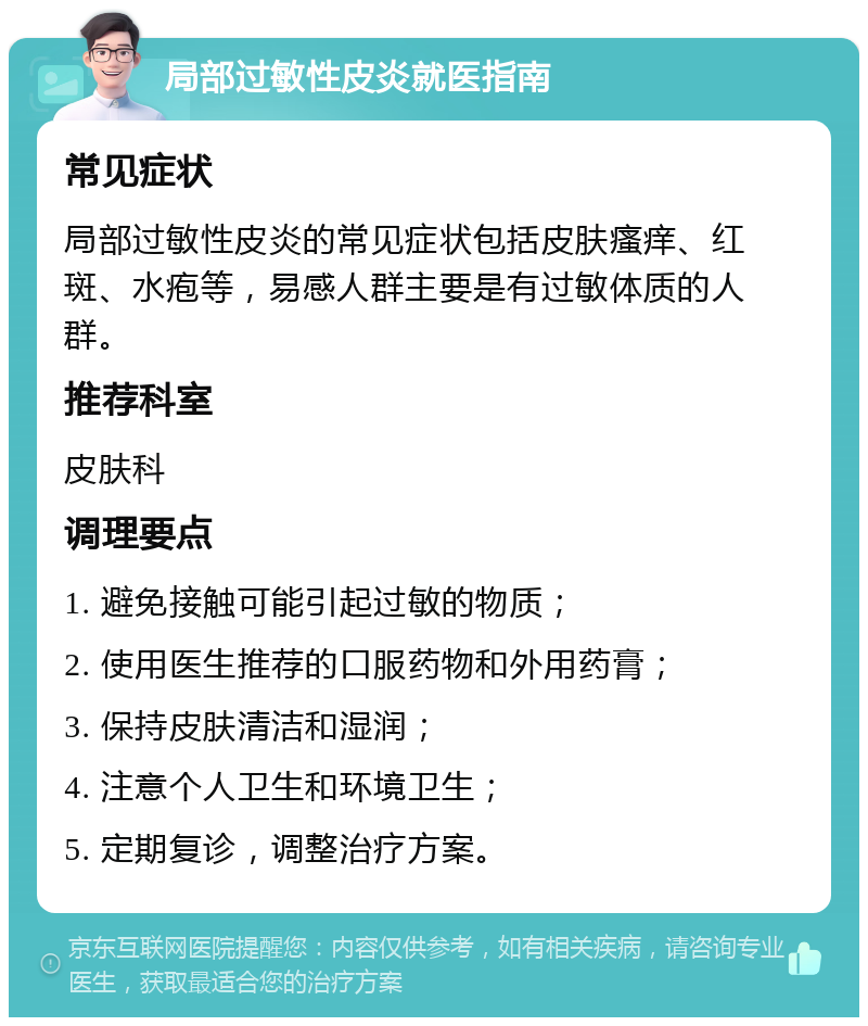 局部过敏性皮炎就医指南 常见症状 局部过敏性皮炎的常见症状包括皮肤瘙痒、红斑、水疱等，易感人群主要是有过敏体质的人群。 推荐科室 皮肤科 调理要点 1. 避免接触可能引起过敏的物质； 2. 使用医生推荐的口服药物和外用药膏； 3. 保持皮肤清洁和湿润； 4. 注意个人卫生和环境卫生； 5. 定期复诊，调整治疗方案。