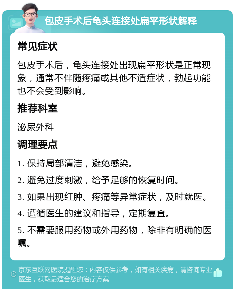 包皮手术后龟头连接处扁平形状解释 常见症状 包皮手术后，龟头连接处出现扁平形状是正常现象，通常不伴随疼痛或其他不适症状，勃起功能也不会受到影响。 推荐科室 泌尿外科 调理要点 1. 保持局部清洁，避免感染。 2. 避免过度刺激，给予足够的恢复时间。 3. 如果出现红肿、疼痛等异常症状，及时就医。 4. 遵循医生的建议和指导，定期复查。 5. 不需要服用药物或外用药物，除非有明确的医嘱。