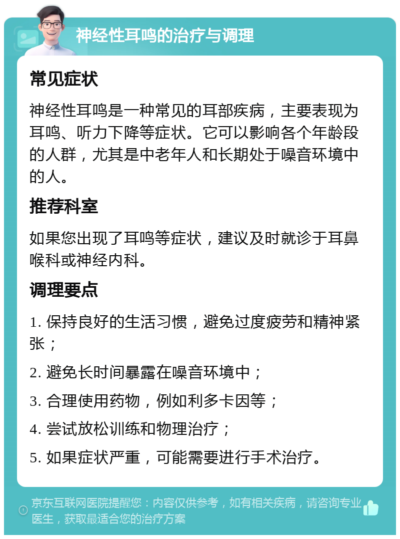 神经性耳鸣的治疗与调理 常见症状 神经性耳鸣是一种常见的耳部疾病，主要表现为耳鸣、听力下降等症状。它可以影响各个年龄段的人群，尤其是中老年人和长期处于噪音环境中的人。 推荐科室 如果您出现了耳鸣等症状，建议及时就诊于耳鼻喉科或神经内科。 调理要点 1. 保持良好的生活习惯，避免过度疲劳和精神紧张； 2. 避免长时间暴露在噪音环境中； 3. 合理使用药物，例如利多卡因等； 4. 尝试放松训练和物理治疗； 5. 如果症状严重，可能需要进行手术治疗。