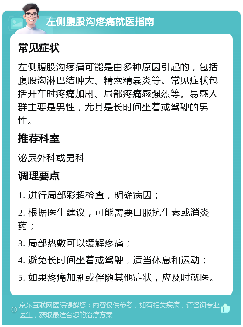 左侧腹股沟疼痛就医指南 常见症状 左侧腹股沟疼痛可能是由多种原因引起的，包括腹股沟淋巴结肿大、精索精囊炎等。常见症状包括开车时疼痛加剧、局部疼痛感强烈等。易感人群主要是男性，尤其是长时间坐着或驾驶的男性。 推荐科室 泌尿外科或男科 调理要点 1. 进行局部彩超检查，明确病因； 2. 根据医生建议，可能需要口服抗生素或消炎药； 3. 局部热敷可以缓解疼痛； 4. 避免长时间坐着或驾驶，适当休息和运动； 5. 如果疼痛加剧或伴随其他症状，应及时就医。