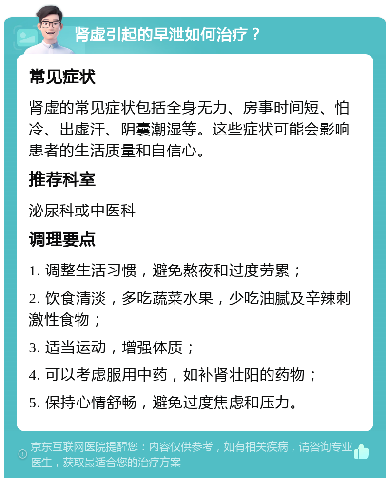 肾虚引起的早泄如何治疗？ 常见症状 肾虚的常见症状包括全身无力、房事时间短、怕冷、出虚汗、阴囊潮湿等。这些症状可能会影响患者的生活质量和自信心。 推荐科室 泌尿科或中医科 调理要点 1. 调整生活习惯，避免熬夜和过度劳累； 2. 饮食清淡，多吃蔬菜水果，少吃油腻及辛辣刺激性食物； 3. 适当运动，增强体质； 4. 可以考虑服用中药，如补肾壮阳的药物； 5. 保持心情舒畅，避免过度焦虑和压力。