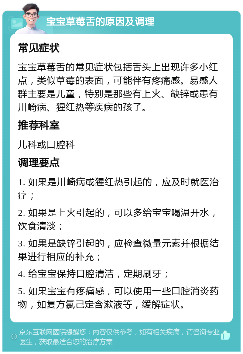 宝宝草莓舌的原因及调理 常见症状 宝宝草莓舌的常见症状包括舌头上出现许多小红点，类似草莓的表面，可能伴有疼痛感。易感人群主要是儿童，特别是那些有上火、缺锌或患有川崎病、猩红热等疾病的孩子。 推荐科室 儿科或口腔科 调理要点 1. 如果是川崎病或猩红热引起的，应及时就医治疗； 2. 如果是上火引起的，可以多给宝宝喝温开水，饮食清淡； 3. 如果是缺锌引起的，应检查微量元素并根据结果进行相应的补充； 4. 给宝宝保持口腔清洁，定期刷牙； 5. 如果宝宝有疼痛感，可以使用一些口腔消炎药物，如复方氯己定含漱液等，缓解症状。