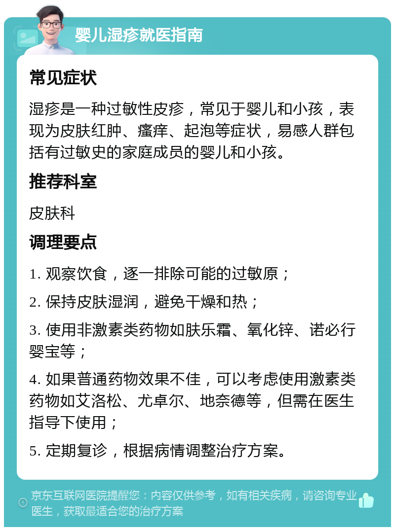 婴儿湿疹就医指南 常见症状 湿疹是一种过敏性皮疹，常见于婴儿和小孩，表现为皮肤红肿、瘙痒、起泡等症状，易感人群包括有过敏史的家庭成员的婴儿和小孩。 推荐科室 皮肤科 调理要点 1. 观察饮食，逐一排除可能的过敏原； 2. 保持皮肤湿润，避免干燥和热； 3. 使用非激素类药物如肤乐霜、氧化锌、诺必行婴宝等； 4. 如果普通药物效果不佳，可以考虑使用激素类药物如艾洛松、尤卓尔、地奈德等，但需在医生指导下使用； 5. 定期复诊，根据病情调整治疗方案。