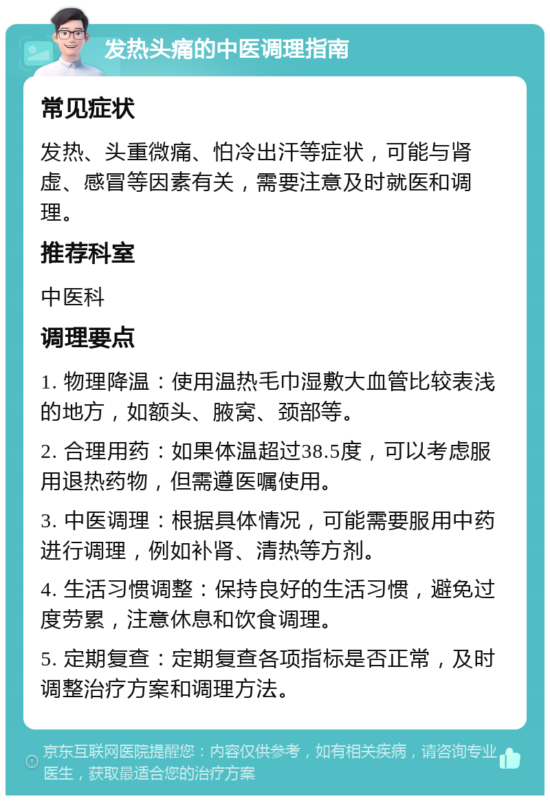 发热头痛的中医调理指南 常见症状 发热、头重微痛、怕冷出汗等症状，可能与肾虚、感冒等因素有关，需要注意及时就医和调理。 推荐科室 中医科 调理要点 1. 物理降温：使用温热毛巾湿敷大血管比较表浅的地方，如额头、腋窝、颈部等。 2. 合理用药：如果体温超过38.5度，可以考虑服用退热药物，但需遵医嘱使用。 3. 中医调理：根据具体情况，可能需要服用中药进行调理，例如补肾、清热等方剂。 4. 生活习惯调整：保持良好的生活习惯，避免过度劳累，注意休息和饮食调理。 5. 定期复查：定期复查各项指标是否正常，及时调整治疗方案和调理方法。