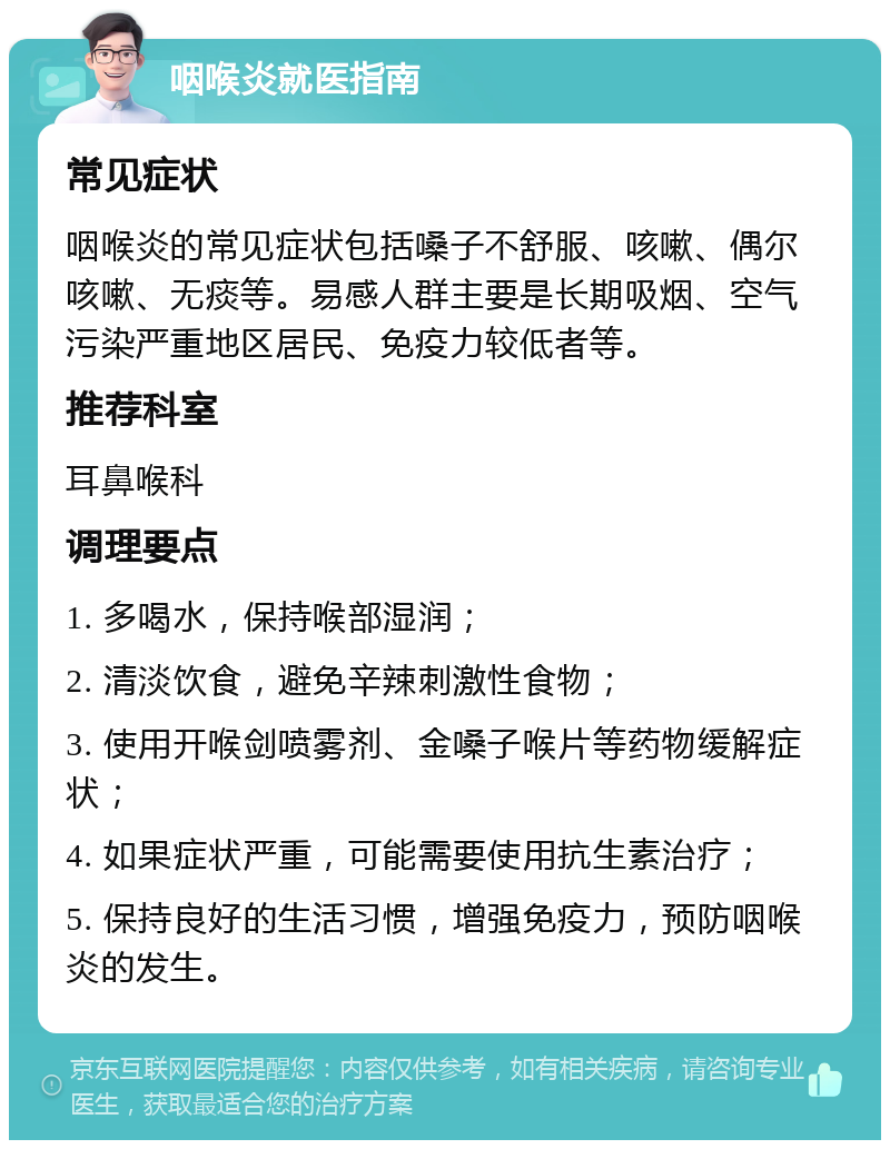 咽喉炎就医指南 常见症状 咽喉炎的常见症状包括嗓子不舒服、咳嗽、偶尔咳嗽、无痰等。易感人群主要是长期吸烟、空气污染严重地区居民、免疫力较低者等。 推荐科室 耳鼻喉科 调理要点 1. 多喝水，保持喉部湿润； 2. 清淡饮食，避免辛辣刺激性食物； 3. 使用开喉剑喷雾剂、金嗓子喉片等药物缓解症状； 4. 如果症状严重，可能需要使用抗生素治疗； 5. 保持良好的生活习惯，增强免疫力，预防咽喉炎的发生。