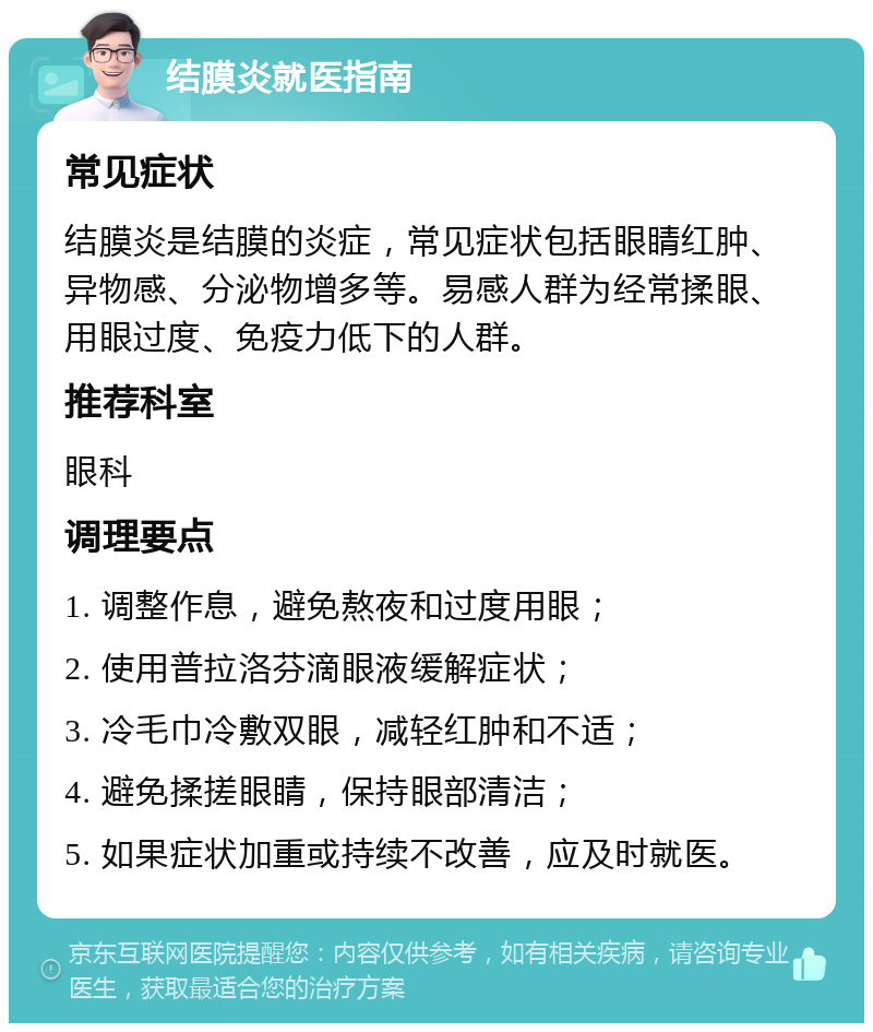 结膜炎就医指南 常见症状 结膜炎是结膜的炎症，常见症状包括眼睛红肿、异物感、分泌物增多等。易感人群为经常揉眼、用眼过度、免疫力低下的人群。 推荐科室 眼科 调理要点 1. 调整作息，避免熬夜和过度用眼； 2. 使用普拉洛芬滴眼液缓解症状； 3. 冷毛巾冷敷双眼，减轻红肿和不适； 4. 避免揉搓眼睛，保持眼部清洁； 5. 如果症状加重或持续不改善，应及时就医。