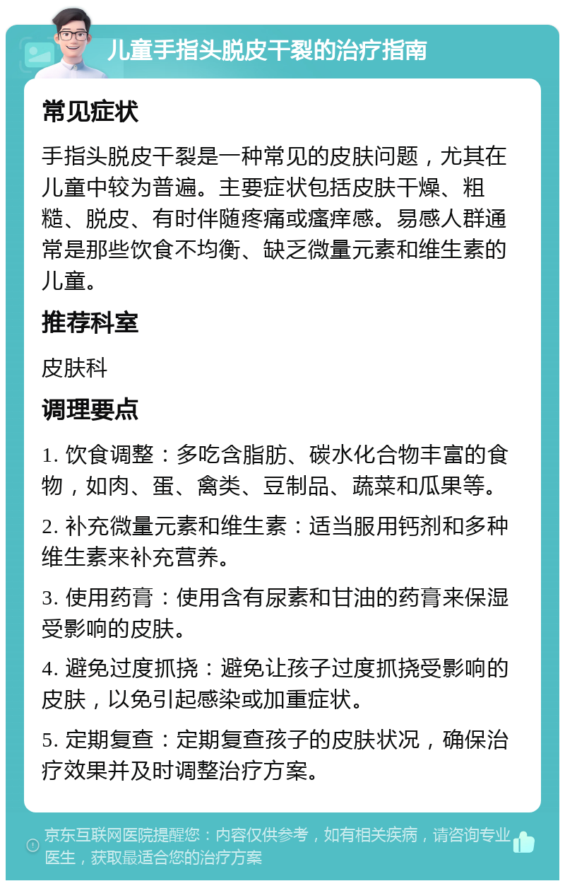 儿童手指头脱皮干裂的治疗指南 常见症状 手指头脱皮干裂是一种常见的皮肤问题，尤其在儿童中较为普遍。主要症状包括皮肤干燥、粗糙、脱皮、有时伴随疼痛或瘙痒感。易感人群通常是那些饮食不均衡、缺乏微量元素和维生素的儿童。 推荐科室 皮肤科 调理要点 1. 饮食调整：多吃含脂肪、碳水化合物丰富的食物，如肉、蛋、禽类、豆制品、蔬菜和瓜果等。 2. 补充微量元素和维生素：适当服用钙剂和多种维生素来补充营养。 3. 使用药膏：使用含有尿素和甘油的药膏来保湿受影响的皮肤。 4. 避免过度抓挠：避免让孩子过度抓挠受影响的皮肤，以免引起感染或加重症状。 5. 定期复查：定期复查孩子的皮肤状况，确保治疗效果并及时调整治疗方案。