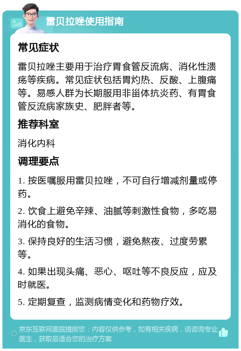 雷贝拉唑使用指南 常见症状 雷贝拉唑主要用于治疗胃食管反流病、消化性溃疡等疾病。常见症状包括胃灼热、反酸、上腹痛等。易感人群为长期服用非甾体抗炎药、有胃食管反流病家族史、肥胖者等。 推荐科室 消化内科 调理要点 1. 按医嘱服用雷贝拉唑，不可自行增减剂量或停药。 2. 饮食上避免辛辣、油腻等刺激性食物，多吃易消化的食物。 3. 保持良好的生活习惯，避免熬夜、过度劳累等。 4. 如果出现头痛、恶心、呕吐等不良反应，应及时就医。 5. 定期复查，监测病情变化和药物疗效。