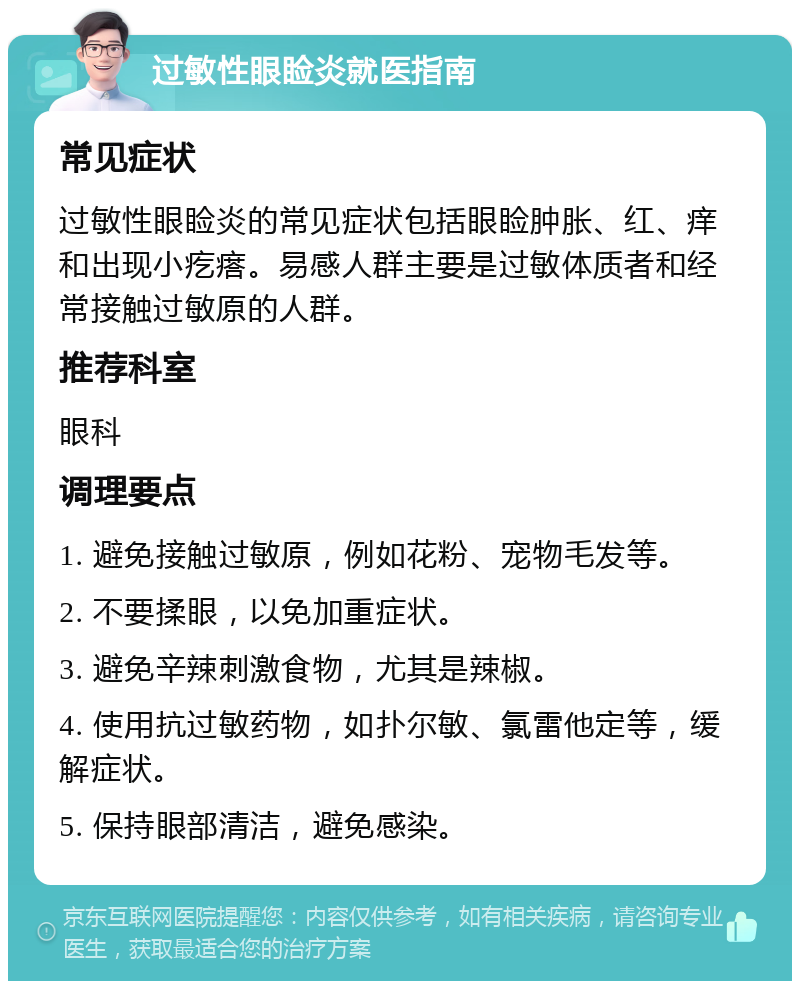 过敏性眼睑炎就医指南 常见症状 过敏性眼睑炎的常见症状包括眼睑肿胀、红、痒和出现小疙瘩。易感人群主要是过敏体质者和经常接触过敏原的人群。 推荐科室 眼科 调理要点 1. 避免接触过敏原，例如花粉、宠物毛发等。 2. 不要揉眼，以免加重症状。 3. 避免辛辣刺激食物，尤其是辣椒。 4. 使用抗过敏药物，如扑尔敏、氯雷他定等，缓解症状。 5. 保持眼部清洁，避免感染。