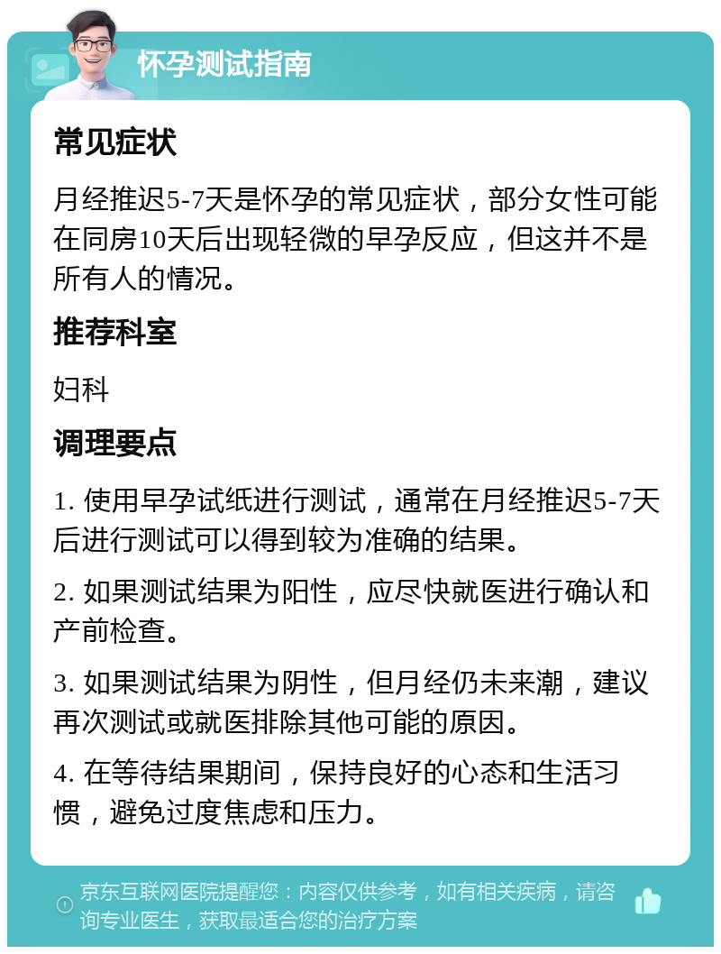 怀孕测试指南 常见症状 月经推迟5-7天是怀孕的常见症状，部分女性可能在同房10天后出现轻微的早孕反应，但这并不是所有人的情况。 推荐科室 妇科 调理要点 1. 使用早孕试纸进行测试，通常在月经推迟5-7天后进行测试可以得到较为准确的结果。 2. 如果测试结果为阳性，应尽快就医进行确认和产前检查。 3. 如果测试结果为阴性，但月经仍未来潮，建议再次测试或就医排除其他可能的原因。 4. 在等待结果期间，保持良好的心态和生活习惯，避免过度焦虑和压力。