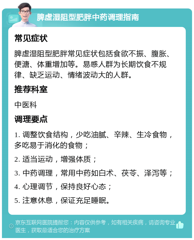 脾虚湿阻型肥胖中药调理指南 常见症状 脾虚湿阻型肥胖常见症状包括食欲不振、腹胀、便溏、体重增加等。易感人群为长期饮食不规律、缺乏运动、情绪波动大的人群。 推荐科室 中医科 调理要点 1. 调整饮食结构，少吃油腻、辛辣、生冷食物，多吃易于消化的食物； 2. 适当运动，增强体质； 3. 中药调理，常用中药如白术、茯苓、泽泻等； 4. 心理调节，保持良好心态； 5. 注意休息，保证充足睡眠。