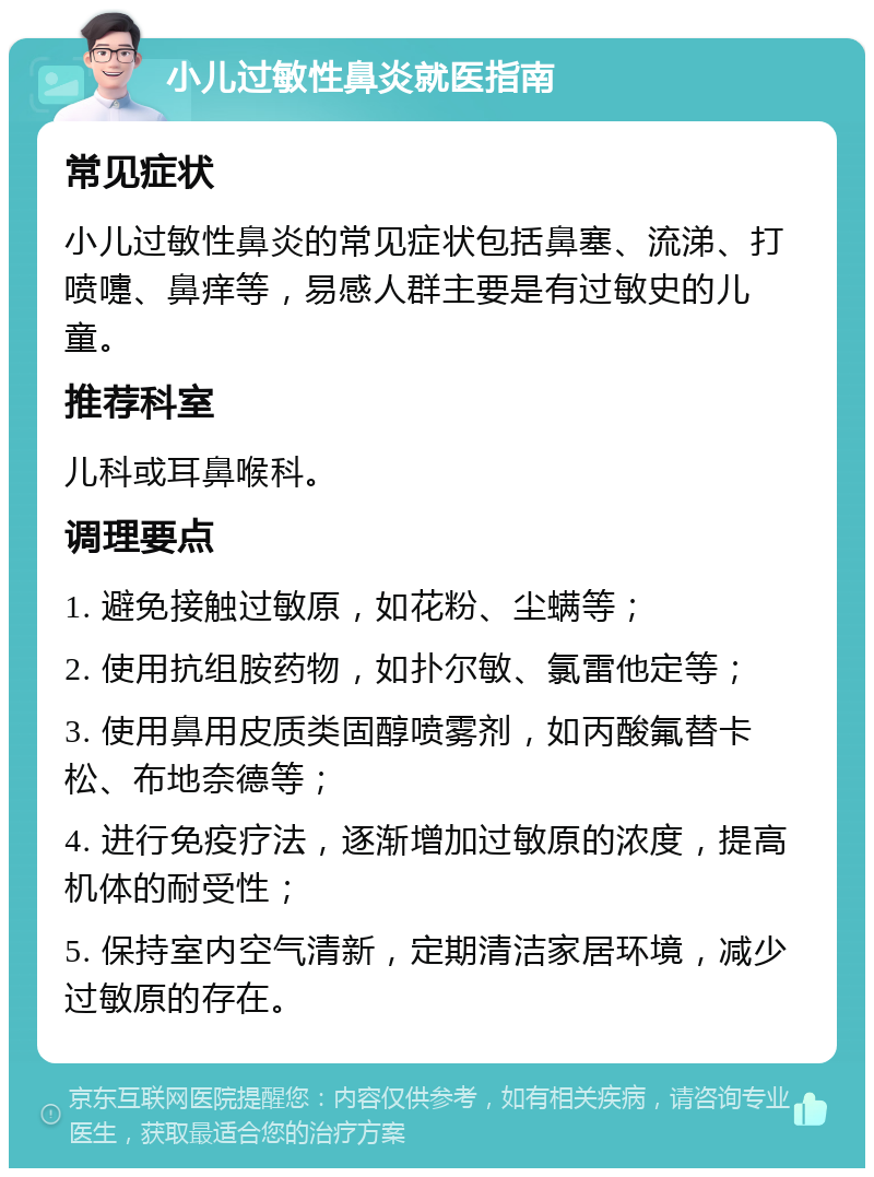 小儿过敏性鼻炎就医指南 常见症状 小儿过敏性鼻炎的常见症状包括鼻塞、流涕、打喷嚏、鼻痒等，易感人群主要是有过敏史的儿童。 推荐科室 儿科或耳鼻喉科。 调理要点 1. 避免接触过敏原，如花粉、尘螨等； 2. 使用抗组胺药物，如扑尔敏、氯雷他定等； 3. 使用鼻用皮质类固醇喷雾剂，如丙酸氟替卡松、布地奈德等； 4. 进行免疫疗法，逐渐增加过敏原的浓度，提高机体的耐受性； 5. 保持室内空气清新，定期清洁家居环境，减少过敏原的存在。