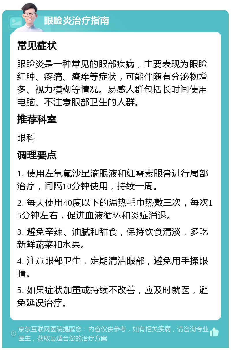 眼睑炎治疗指南 常见症状 眼睑炎是一种常见的眼部疾病，主要表现为眼睑红肿、疼痛、瘙痒等症状，可能伴随有分泌物增多、视力模糊等情况。易感人群包括长时间使用电脑、不注意眼部卫生的人群。 推荐科室 眼科 调理要点 1. 使用左氧氟沙星滴眼液和红霉素眼膏进行局部治疗，间隔10分钟使用，持续一周。 2. 每天使用40度以下的温热毛巾热敷三次，每次15分钟左右，促进血液循环和炎症消退。 3. 避免辛辣、油腻和甜食，保持饮食清淡，多吃新鲜蔬菜和水果。 4. 注意眼部卫生，定期清洁眼部，避免用手揉眼睛。 5. 如果症状加重或持续不改善，应及时就医，避免延误治疗。