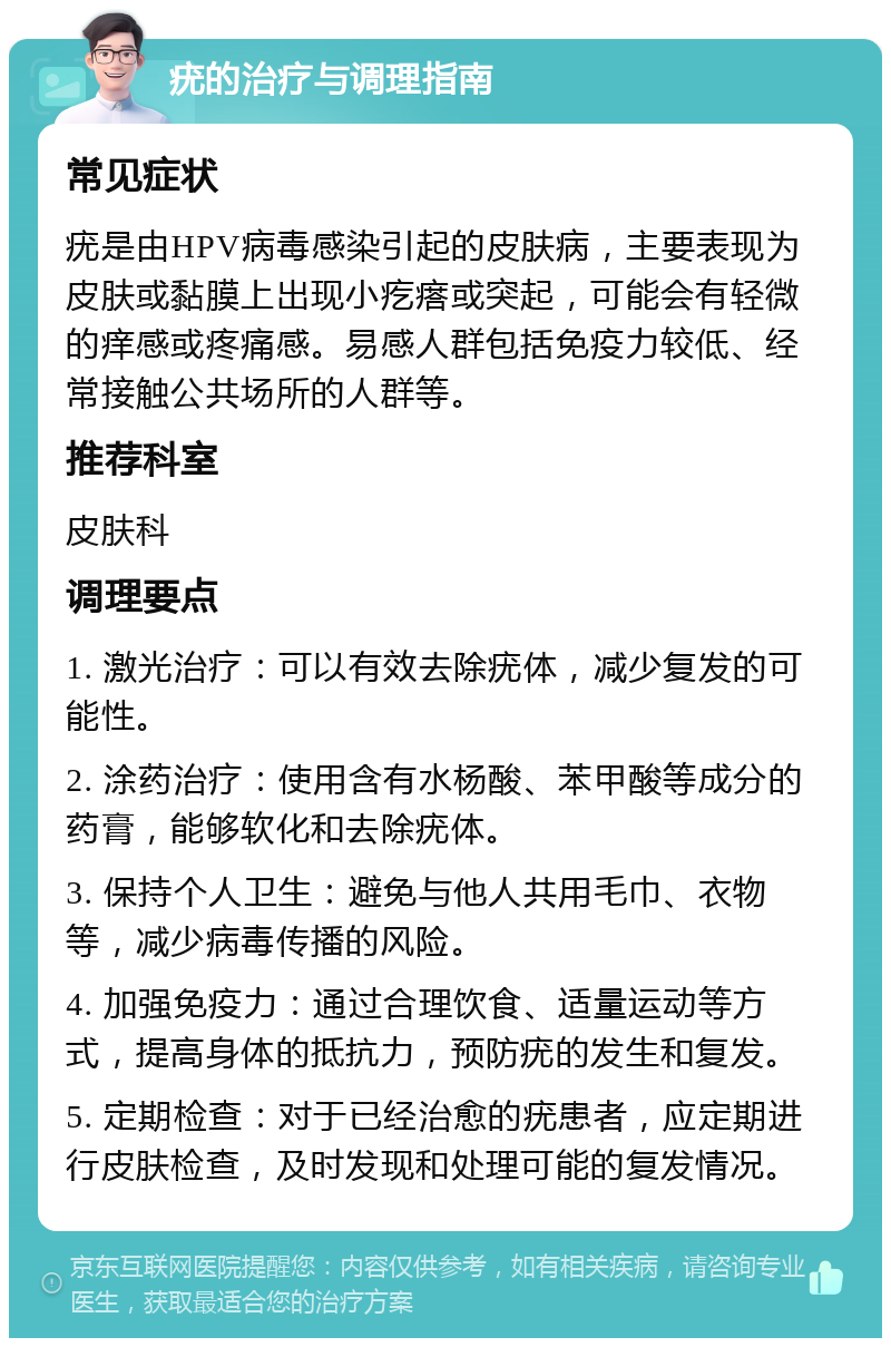 疣的治疗与调理指南 常见症状 疣是由HPV病毒感染引起的皮肤病，主要表现为皮肤或黏膜上出现小疙瘩或突起，可能会有轻微的痒感或疼痛感。易感人群包括免疫力较低、经常接触公共场所的人群等。 推荐科室 皮肤科 调理要点 1. 激光治疗：可以有效去除疣体，减少复发的可能性。 2. 涂药治疗：使用含有水杨酸、苯甲酸等成分的药膏，能够软化和去除疣体。 3. 保持个人卫生：避免与他人共用毛巾、衣物等，减少病毒传播的风险。 4. 加强免疫力：通过合理饮食、适量运动等方式，提高身体的抵抗力，预防疣的发生和复发。 5. 定期检查：对于已经治愈的疣患者，应定期进行皮肤检查，及时发现和处理可能的复发情况。