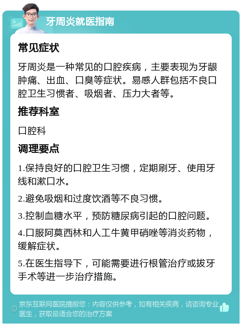 牙周炎就医指南 常见症状 牙周炎是一种常见的口腔疾病，主要表现为牙龈肿痛、出血、口臭等症状。易感人群包括不良口腔卫生习惯者、吸烟者、压力大者等。 推荐科室 口腔科 调理要点 1.保持良好的口腔卫生习惯，定期刷牙、使用牙线和漱口水。 2.避免吸烟和过度饮酒等不良习惯。 3.控制血糖水平，预防糖尿病引起的口腔问题。 4.口服阿莫西林和人工牛黄甲硝唑等消炎药物，缓解症状。 5.在医生指导下，可能需要进行根管治疗或拔牙手术等进一步治疗措施。