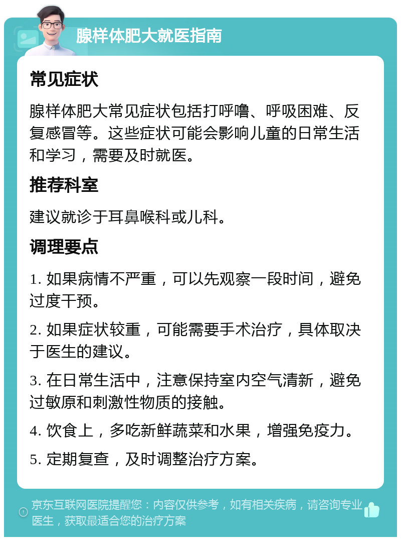 腺样体肥大就医指南 常见症状 腺样体肥大常见症状包括打呼噜、呼吸困难、反复感冒等。这些症状可能会影响儿童的日常生活和学习，需要及时就医。 推荐科室 建议就诊于耳鼻喉科或儿科。 调理要点 1. 如果病情不严重，可以先观察一段时间，避免过度干预。 2. 如果症状较重，可能需要手术治疗，具体取决于医生的建议。 3. 在日常生活中，注意保持室内空气清新，避免过敏原和刺激性物质的接触。 4. 饮食上，多吃新鲜蔬菜和水果，增强免疫力。 5. 定期复查，及时调整治疗方案。