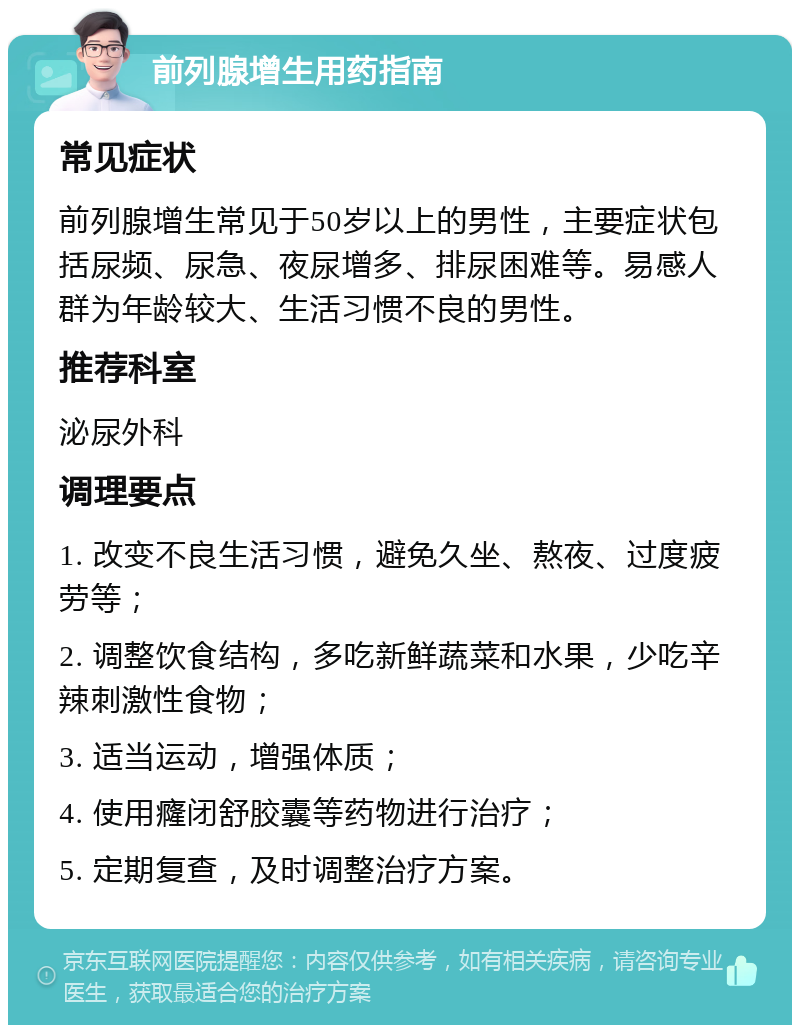 前列腺增生用药指南 常见症状 前列腺增生常见于50岁以上的男性，主要症状包括尿频、尿急、夜尿增多、排尿困难等。易感人群为年龄较大、生活习惯不良的男性。 推荐科室 泌尿外科 调理要点 1. 改变不良生活习惯，避免久坐、熬夜、过度疲劳等； 2. 调整饮食结构，多吃新鲜蔬菜和水果，少吃辛辣刺激性食物； 3. 适当运动，增强体质； 4. 使用癃闭舒胶囊等药物进行治疗； 5. 定期复查，及时调整治疗方案。